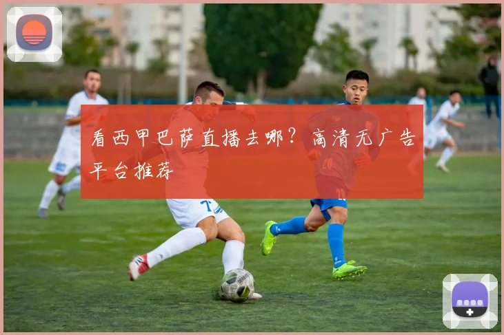 看西甲巴萨直播去哪？高清无广告平台推荐