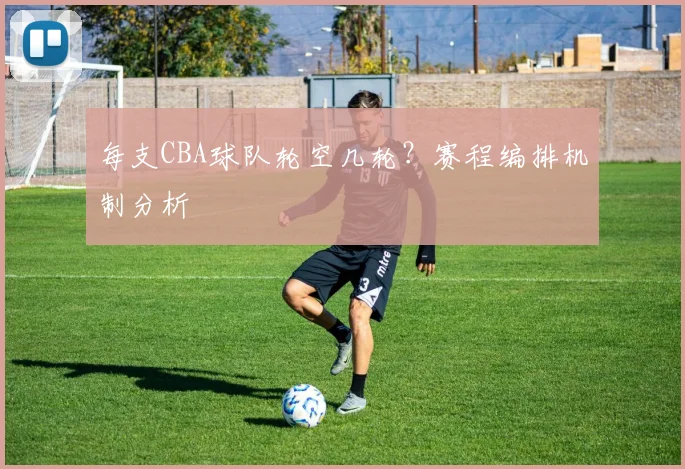 每支CBA球队轮空几轮？赛程编排机制分析