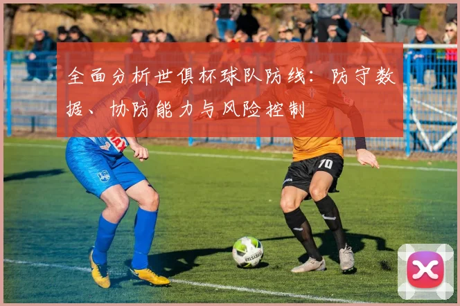 全面分析世俱杯球队防线：防守数据、协防能力与风险控制