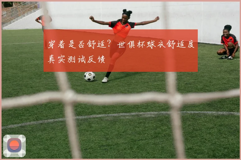 穿着是否舒适？世俱杯球衣舒适度真实测试反馈
